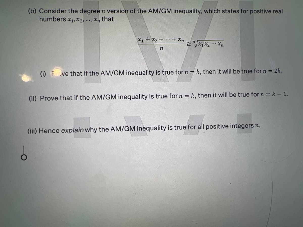 (b) Consider the degree n version of the AM/GM inequality, which states for positive real
numbers x1, X2, .., Xn that
X1 + X2 + •…·+ xn
Mx1x2 • Xn
n
(i) F ve that if the AM/GM inequality is true for n = k, then it will be true for n = 2k.
(ii) Prove that if the AM/GM inequality is true for n = k, then it will be true for n = k -1.
(iii) Hence explain why the AM/GM inequality is true for all positive integers n.
