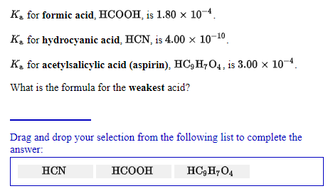 K, for formic acid, HCOOH, is 1.80 × 10-4.
K, for hydrocyanic acid, HCN, is 4.00 × 10-10.
K. for acetylsalicylic acid (aspirin), HC,H7O4, is 3.00 × 10-4.
What is the formula for the weakest acid?
Drag and drop your selection from the following list to complete the
answer:
HCN
НСООН
HC,H,O4
