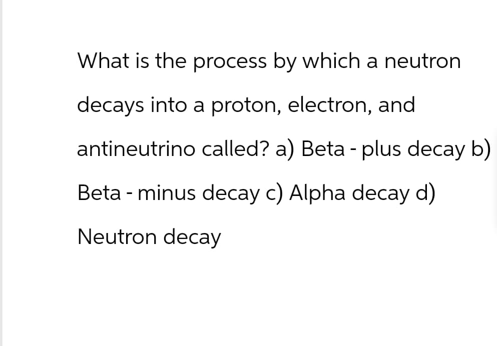 What is the process by which a neutron
decays into a proton, electron, and
antineutrino called? a) Beta - plus decay b)
Beta - minus decay c) Alpha decay d)
Neutron decay