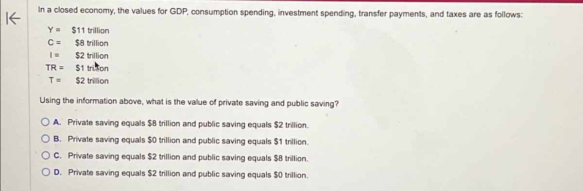 K
In a closed economy, the values for GDP, consumption spending, investment spending, transfer payments, and taxes are as follows:
$11 trillion
Y=
C=
$8 trillion
| = $2 trillion
TR=$1 trion
T = $2 trillion
Using the information above, what is the value of private saving and public saving?
OA. Private saving equals $8 trillion and public saving equals $2 trillion.
OB. Private saving equals $0 trillion and public saving equals $1 trillion.
C. Private saving equals $2 trillion and public saving equals $8 trillion.
OD. Private saving equals $2 trillion and public saving equals $0 trillion.