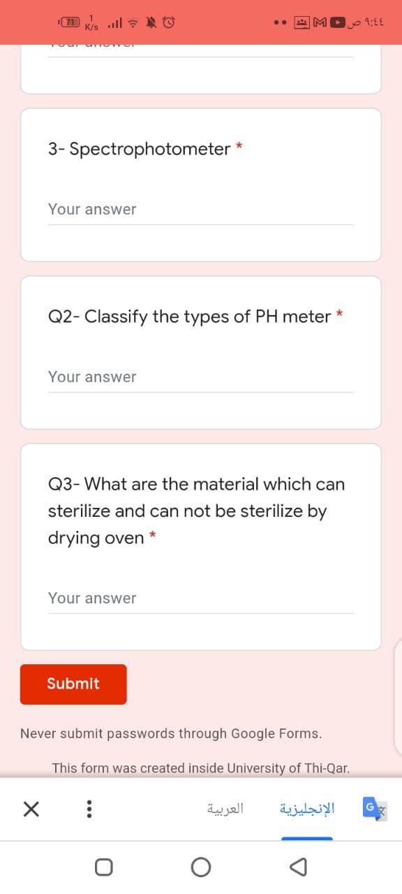 K/s
09:00
3- Spectrophotometer
Your answer
Q2- Classify the types of PH meter *
Your answer
Q3- What are the material which can
sterilize and can not be sterilize by
drying oven *
Your answer
Submit
Never submit passwords through Google Forms.
This form was created inside University of Thi-Qar.
العربية
الإنجليزية
