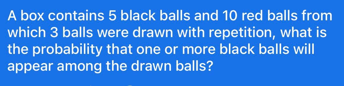 A box contains 5 black balls and 10 red balls from
which 3 balls were drawn with repetition, what is
the probability that one or more black balls will
appear among the drawn balls?
