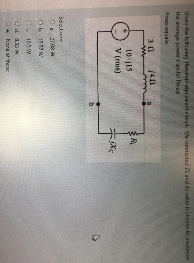 Given the following Thevenin equivalent circuit. We connected ZL and its value is chosen to maximize
the average power transfer Pmax:
Pmax equals:
3 Ω
O d.
Oe.
m
Select one:
O a.
O b. 12.57 W
O c.
10 j15
V (rms)
27.08 W
j40
10.5 W
8.33 W
None of these
-0
b
R₁.
HE
jxc
4