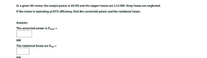 In a given DC motor, the output power is 20 HP, and the copper losses are 1.13 KW. Stray losses are neglected.
If the motor is operating at 87% efficiency, find the converted power and the rotational losses.
Answers
The converted power is com =
KW
The rotational losses are Prot=
KW