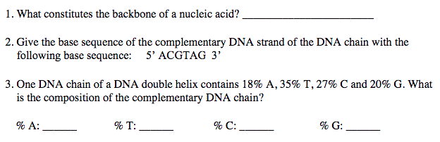 1. What constitutes the backbone of a nucleic acid?
2. Give the base sequence of the complementary DNA strand of the DNA chain with the
following base sequence: 5' ACGTAG 3'
3. One DNA chain of a DNA double helix contains 18% A, 35% T, 27% C and 20% G. What
is the composition of the complementary DNA chain?
% A:
% T:
% C:
% G: