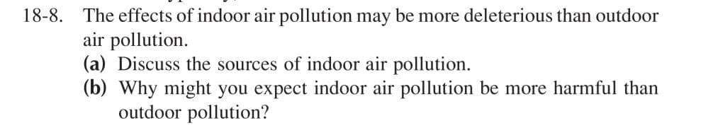 18-8. The effects of indoor air pollution may be more deleterious than outdoor
air pollution.
(a) Discuss the sources of indoor air pollution.
(b) Why might you expect indoor air pollution be more harmful than
outdoor pollution?
