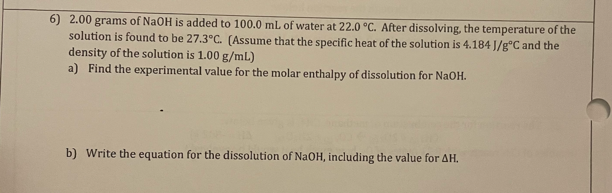 6) 2.00 grams of NaOH is added to 100.0 mL of water at 22.0 °C. After dissolving, the temperature of the
solution is found to be 27.3°C. (Assume that the specific heat of the solution is 4.184 J/g°C and the
density of the solution is 1.00 g/mL)
a) Find the experimental value for the molar enthalpy of dissolution for NaOH.
b) Write the equation for the dissolution of NaOH, including the value for AH.