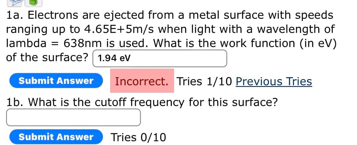 1a. Electrons are ejected from a metal surface with speeds
ranging up to 4.65E+5m/s when light with a wavelength of
lambda 638nm is used. What is the work function (in eV)
of the surface? 1.94 eV
Submit Answer
Incorrect. Tries 1/10 Previous Tries
1b. What is the cutoff frequency for this surface?
Submit Answer Tries 0/10