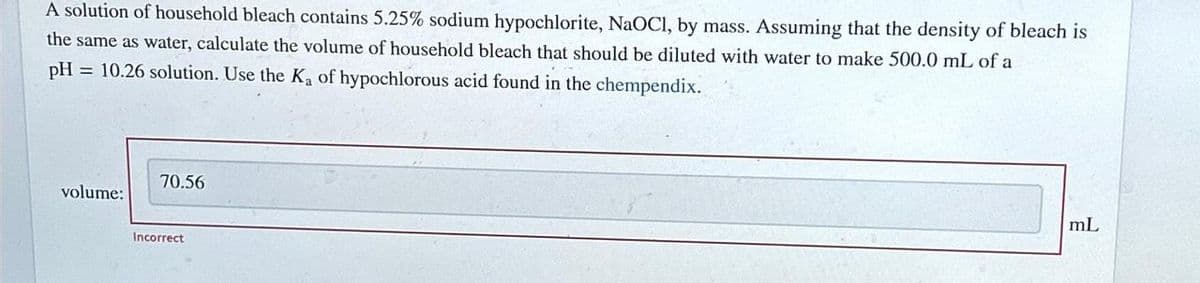 A solution of household bleach contains 5.25% sodium hypochlorite, NaOCI, by mass. Assuming that the density of bleach is
the same as water, calculate the volume of household bleach that should be diluted with water to make 500.0 mL of a
pH = 10.26 solution. Use the K₂ of hypochlorous acid found in the chempendix.
volume:
70.56
Incorrect
mL