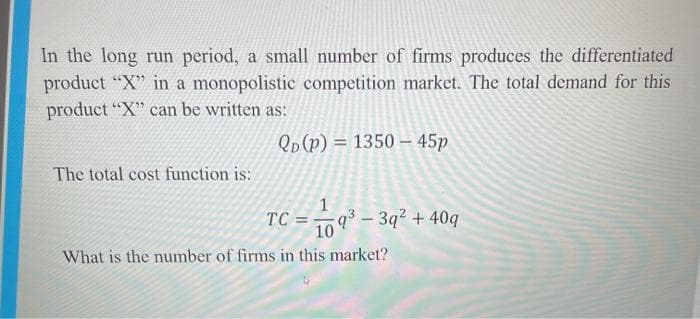 In the long run period, a small number of firms produces the differentiated
product "X" in a monopolistic competition market. The total demand for this
product "X" can be written as:
Qp(p) = 1350 – 45p
The total cost function is:
1
TC = q³ – 3q² + 40q
10
What is the number of firms in this market?
