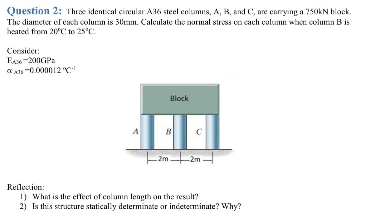 Question 2: Three identical circular A36 steel columns, A, B, and C, are carrying a 750kN block.
The diameter of each column is 30mm. Calculate the normal stress on each column when column B is
heated from 20°C to 25°C.
Consider:
EA36=200GPa
a A36=0.000012 °C-1
A
Block
B
C
2m2m
Reflection:
1) What is the effect of column length on the result?
2) Is this structure statically determinate or indeterminate? Why?