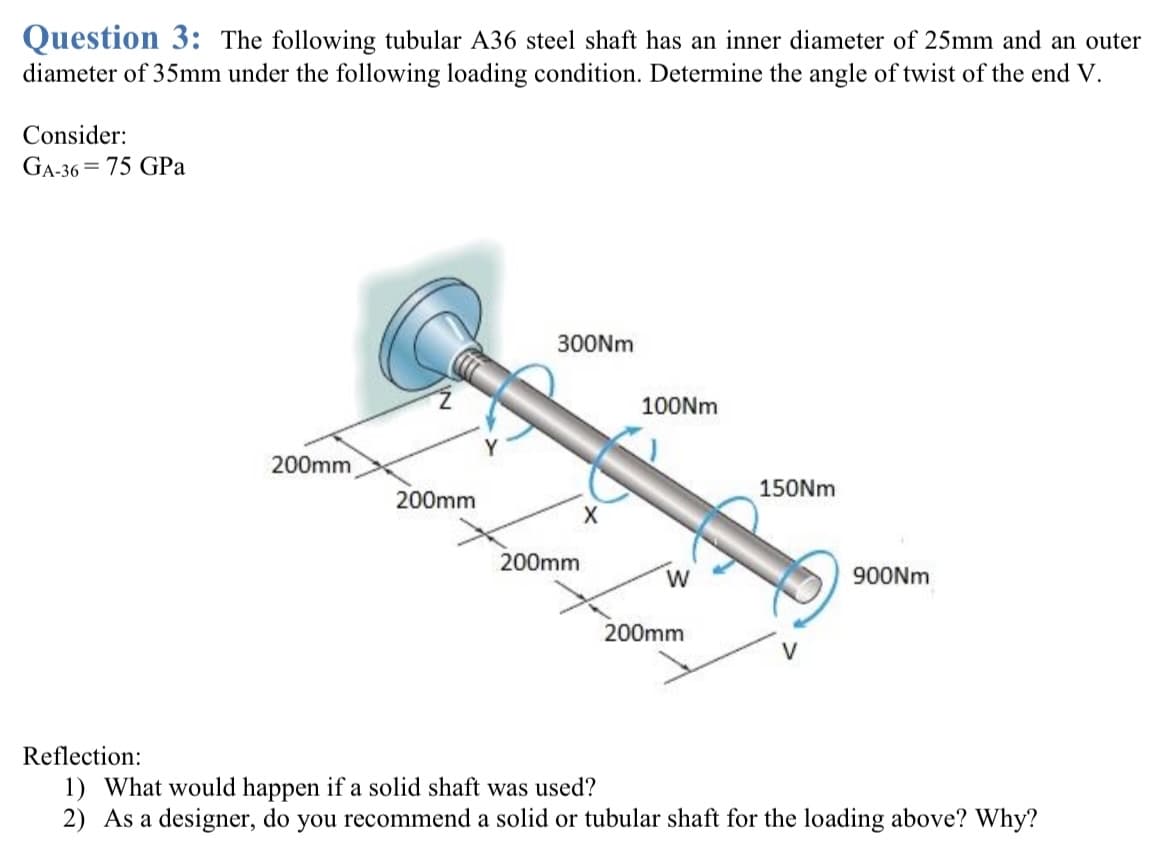 Question 3: The following tubular A36 steel shaft has an inner diameter of 25mm and an outer
diameter of 35mm under the following loading condition. Determine the angle of twist of the end V.
Consider:
GA-36=75 GPa
200mm
200mm
300Nm
200mm
X
100Nm
W
200mm
150Nm
900Nm
Reflection:
1) What would happen if a solid shaft was used?
2) As a designer, do you recommend a solid or tubular shaft for the loading above? Why?