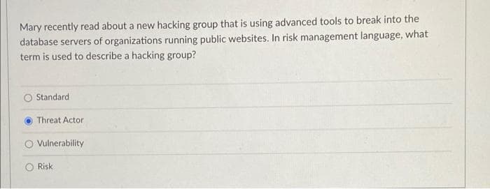 Mary recently read about a new hacking group that is using advanced tools to break into the
database servers of organizations running public websites. In risk management language, what
term is used to describe a hacking group?
Standard
Threat Actor
Vulnerability
Risk

