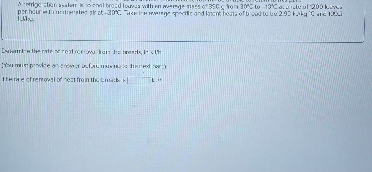 A refrigeration system is to cool bread loaves with an average mass of 390 g from 30°C to -10°C at a rate of 1200 loaves
per hour with refrigerated air at -30°C. Take the average specific and latent heats of bread to be 2.93 kJ/kg-°C and 109.3
kJ/kg.
Determine the rate of heat removal from the breads, in kJ/h.
(You must provide an answer before moving to the next part.)
The rate of removal of heat from the breads is
kJ/h.