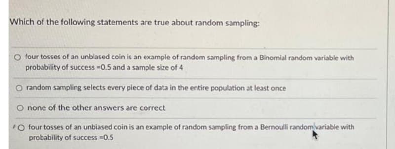 Which of the following statements are true about random sampling:
O four tosses of an unblased coin is an example of random sampling from a Binomial random variable with
probability of success -0.5 and a sample size of 4
O random sampling selects every piece of data in the entire population at least once
O none of the other answers are correct
O four tosses of an unbiased coin is an example of random sampling from a Bernoulli random variable with
probability of success 0.5

