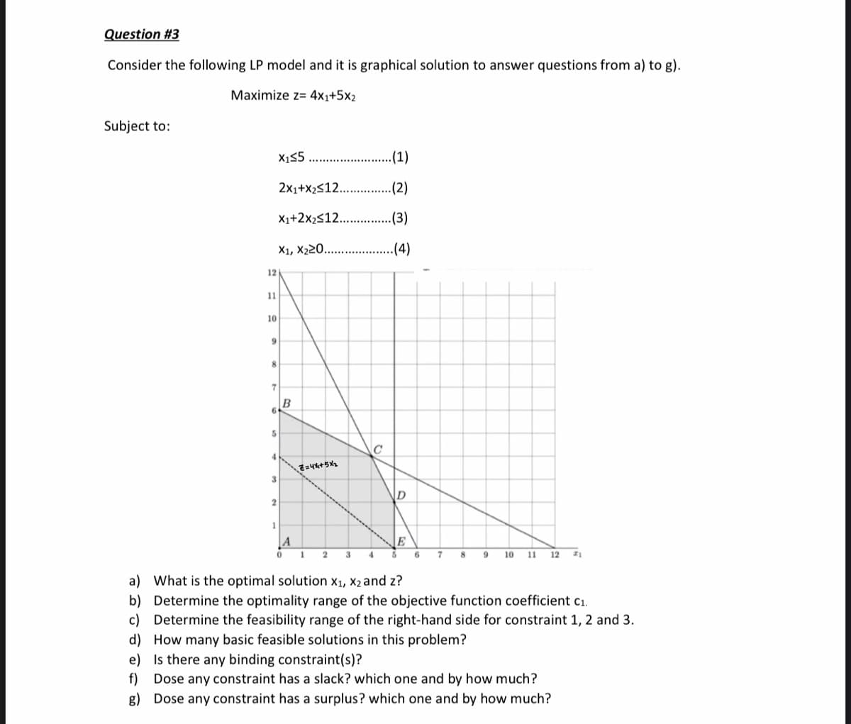 Question #3
Consider the following LP model and it is graphical solution to answer questions from a) to g).
Maximize z= 4x1+5x2
Subject to:
X15
.(1)
2x1+x2s12.
(2)
X1+2x2s12...
.(3)
X1, X220.
.(4)
12
11
10
9
B
6
5
3
A
E
1
2
3
4
6
7
10 11 12
a) What is the optimal solution x1, X2 and z?
b) Determine the optimality range of the objective function coefficient c1.
c) Determine the feasibility range of the right-hand side for constraint 1, 2 and 3.
d) How many basic feasible solutions in this problem?
e) Is there any binding constraint(s)?
f) Dose any constraint has a slack? which one and by how much?
g) Dose any constraint has a surplus? which one and by how much?
