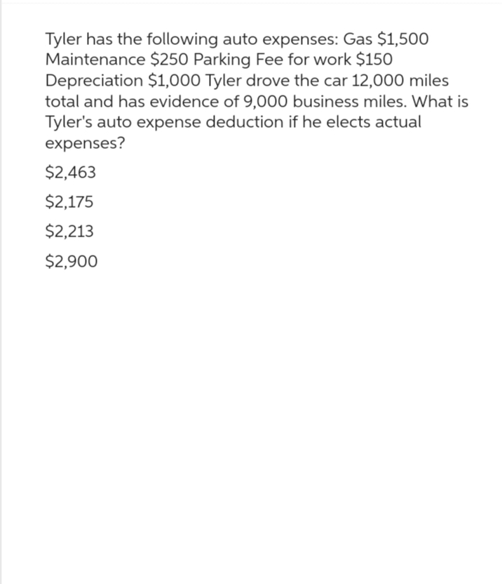 Tyler has the following auto expenses: Gas $1,500
Maintenance $250 Parking Fee for work $150
Depreciation $1,000 Tyler drove the car 12,000 miles
total and has evidence of 9,000 business miles. What is
Tyler's auto expense deduction if he elects actual
expenses?
$2,463
$2,175
$2,213
$2,900
