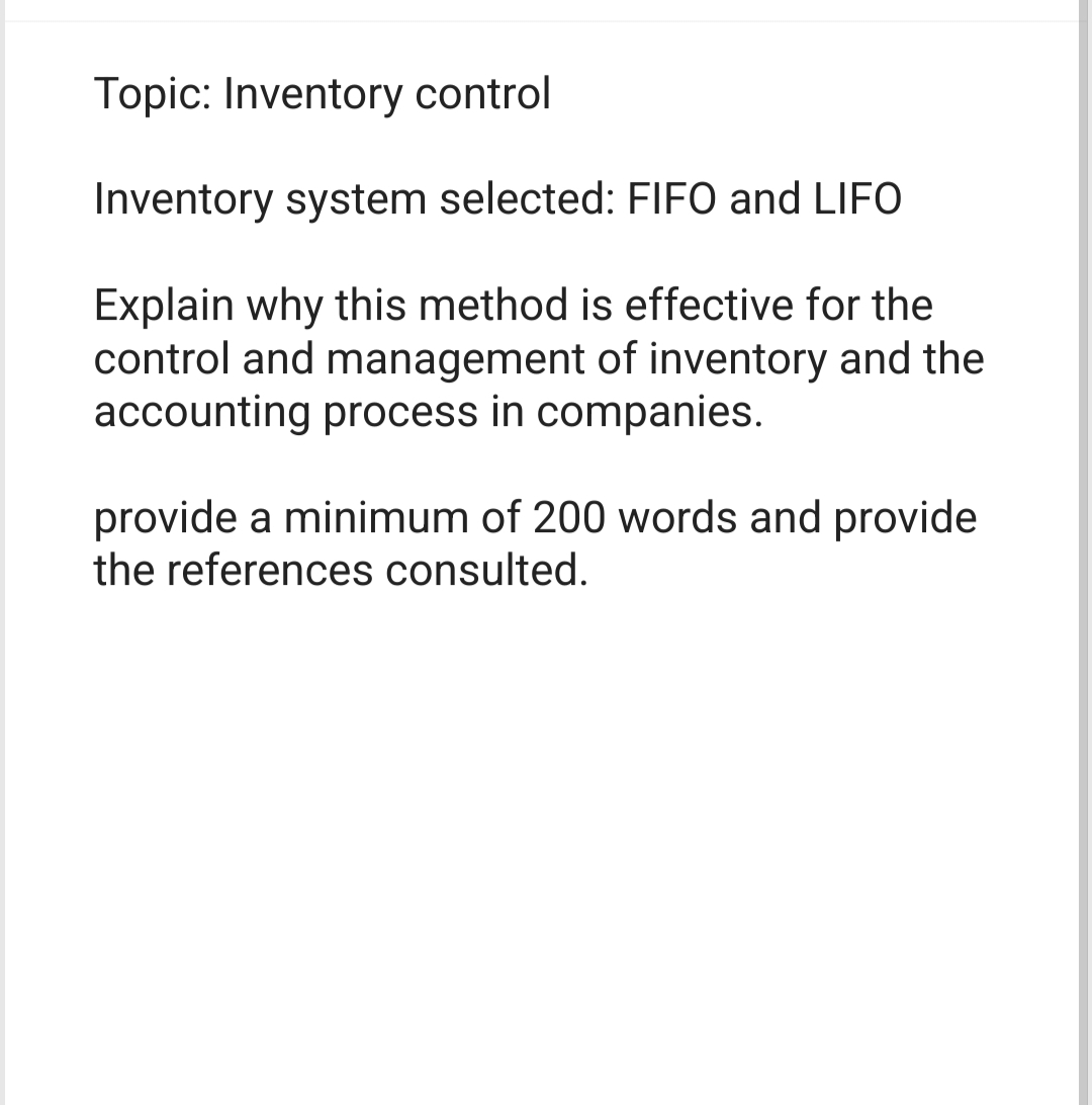 Topic: Inventory control
Inventory system selected: FIFO and LIFO
Explain why this method is effective for the
control and management of inventory and the
accounting process in companies.
provide a minimum of 200 words and provide
the references consulted.