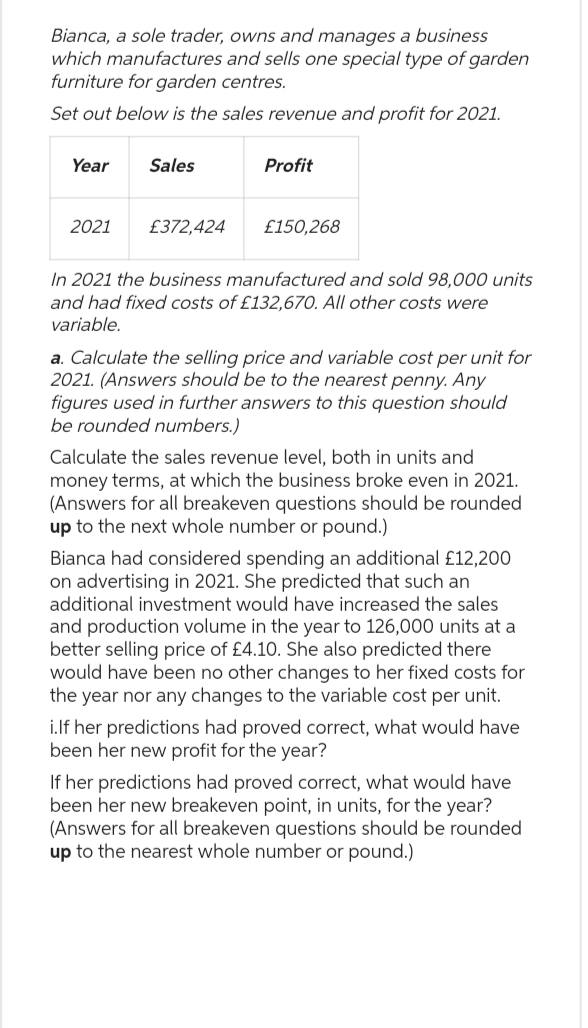 Bianca, a sole trader, owns and manages a business
which manufactures and sells one special type of garden
furniture for garden centres.
Set out below is the sales revenue and profit for 2021.
Year
2021
Sales
£372,424
Profit
£150,268
In 2021 the business manufactured and sold 98,000 units
and had fixed costs of £132,670. All other costs were
variable.
a. Calculate the selling price and variable cost per unit for
2021. (Answers should be to the nearest penny. Any
figures used in further answers to this question should
be rounded numbers.)
Calculate the sales revenue level, both in units and
money terms, at which the business broke even in 2021.
(Answers for all breakeven questions should be rounded
up to the next whole number or pound.)
Bianca had considered spending an additional £12,200
on advertising in 2021. She predicted that such an
additional investment would have increased the sales
and production volume in the year to 126,000 units at a
better selling price of £4.10. She also predicted there
would have been no other changes to her fixed costs for
the year nor any changes to the variable cost per unit.
i.If her predictions had proved correct, what would have
been her new profit for the year?
If her predictions had proved correct, what would have
been her new breakeven point, in units, for the year?
(Answers for all breakeven questions should be rounded
up to the nearest whole number or pound.)