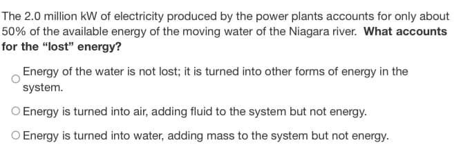 The 2.0 million kW of electricity produced by the power plants accounts for only about
50% of the available energy of the moving water of the Niagara river. What accounts
for the "lost" energy?
Energy of the water is not lost; it is turned into other forms of energy in the
system.
O Energy is turned into air, adding fluid to the system but not energy.
O Energy is turned into water, adding mass to the system but not energy.