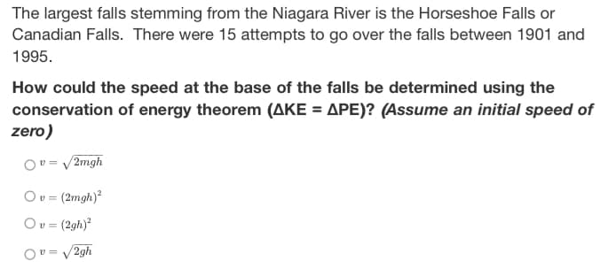 The largest falls stemming from the Niagara River is the Horseshoe Falls or
Canadian Falls. There were 15 attempts to go over the falls between 1901 and
1995.
How could the speed at the base of the falls be determined using the
conservation of energy theorem (AKE = APE)? (Assume an initial speed of
zero)
Ov=√2mgh
O v = (2mgh)²
Ov = (2gh)²
Ov=√2gh