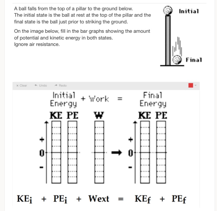 A ball falls from the top of a pillar to the ground below.
The initial state is the ball at rest at the top of the pillar and the
final state is the ball just prior to striking the ground.
On the image below, fill in the bar graphs showing the amount
of potential and kinetic energy in both states.
Ignore air resistance.
x Clear
◆ Undo
Redo
Initial
Energy
KE PE
+ Work =
KE; + PE¡ + Wext
0
Final
Energy
KE PE
Initial
Final
KEf + PEf