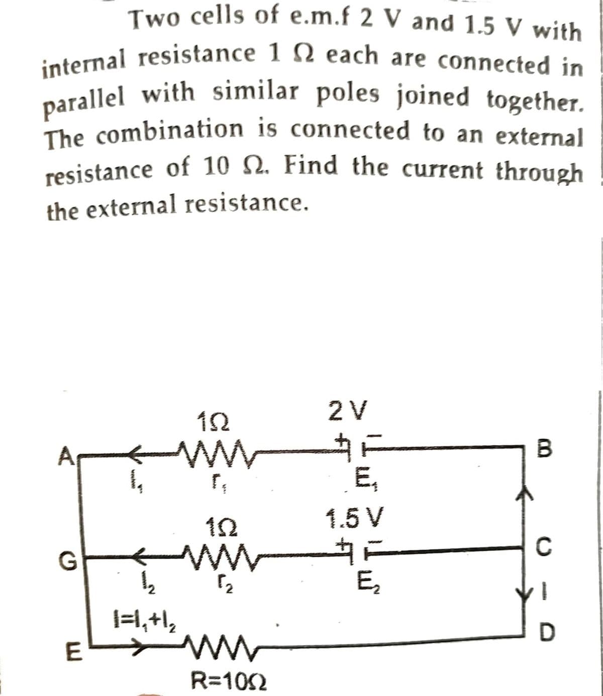 Two cells of e.m.f 2 V and 1.5 V with
internal resistance 1 each are connected in
parallel with similar poles joined together.
The combination is connected to an external
resistance of 10 2. Find the current through
the external resistance.
A
E
1,
152
WWW
[₁
102
ww
1/₂2
1=1₁+1₂
www
R=1002
2 V
E₁
1.5 V
E₂
B
C
D
