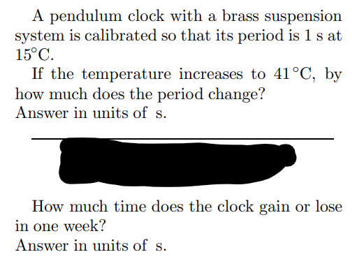 A pendulum clock with a brass suspension
system is calibrated so that its period is 1 s at
15°C.
If the temperature increases to 41°C, by
how much does the period change?
Answer in units of s.
How much time does the clock gain or lose
in one week?
Answer in units of s.