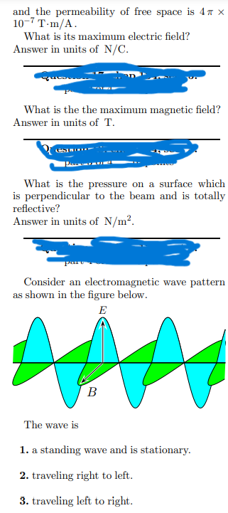 and the permeability of free space is 4 x
10-7 T-m/A.
What is its maximum electric field?
Answer in units of N/C.
What is the the maximum magnetic field?
Answer in units of T.
Pars
What is the pressure on a surface which
is perpendicular to the beam and is totally
reflective?
Answer in units of N/m².
Consider an electromagnetic wave pattern
as shown in the figure below.
E
#
B
The wave is
1. a standing wave and is stationary.
2. traveling right to left.
3. traveling left to right.