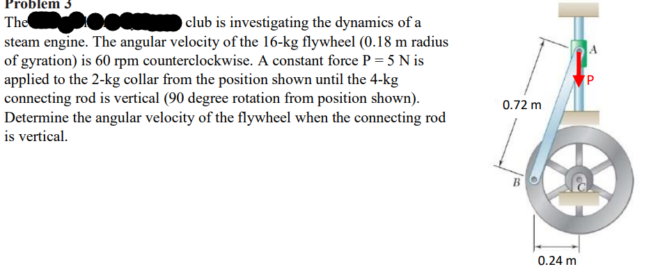 Problem 3
The
club is investigating the dynamics of a
steam engine. The angular velocity of the 16-kg flywheel (0.18 m radius
of gyration) is 60 rpm counterclockwise. A constant force P = 5 Nis
applied to the 2-kg collar from the position shown until the 4-kg
connecting rod is vertical (90 degree rotation from position shown).
Determine the angular velocity of the flywheel when the connecting rod
is vertical.
0.72 m
B
0.24 m
A
P