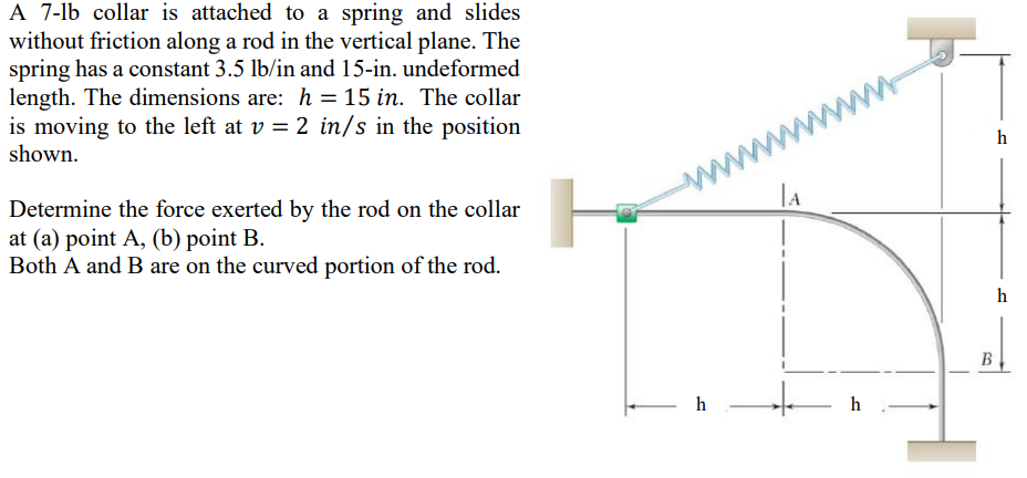 A 7-lb collar is attached to a spring and slides
without friction along a rod in the vertical plane. The
spring has a constant 3.5 lb/in and 15-in. undeformed
length. The dimensions are: h = 15 in. The collar
is moving to the left at v = 2 in/s in the position
shown.
Determine the force exerted by the rod on the collar
at (a) point A, (b) point B.
Both A and B are on the curved portion of the rod.
h
www.
LA
h
B
h
h