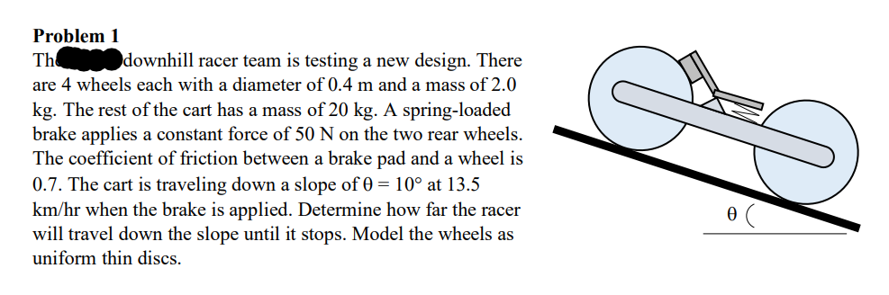 Problem 1
The
downhill racer team is testing a new design. There
are 4 wheels each with a diameter of 0.4 m and a mass of 2.0
kg. The rest of the cart has a mass of 20 kg. A spring-loaded
brake applies a constant force of 50 N on the two rear wheels.
The coefficient of friction between a brake pad and a wheel is
0.7. The cart is traveling down a slope of 0 = 10° at 13.5
km/hr when the brake is applied. Determine how far the racer
will travel down the slope until it stops. Model the wheels as
uniform thin discs.
G