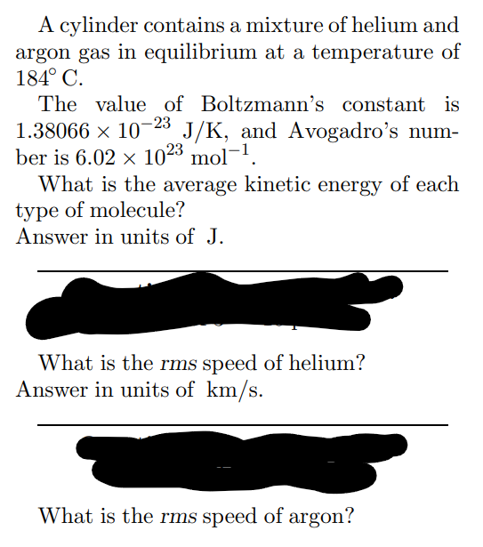 A cylinder contains a mixture of helium and
argon gas in equilibrium at a temperature of
184° C.
The value of Boltzmann's constant is
1.38066 × 10-23 J/K, and Avogadro's num-
ber is 6.02 × 1023 mol-¹.
What is the average kinetic energy of each
type of molecule?
Answer in units of J.
What is the rms speed of helium?
Answer in units of km/s.
What is the rms speed of argon?