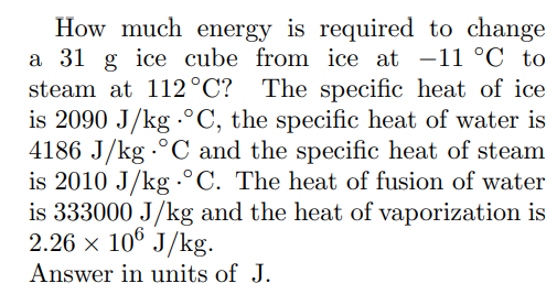 How much energy is required to change
a 31 g ice cube from ice at -11 °C to
steam at 112°C? The specific heat of ice
is 2090 J/kg °C, the specific heat of water is
4186 J/kg °C and the specific heat of steam
is 2010 J/kg °C. The heat of fusion of water
is 333000 J/kg and the heat of vaporization is
2.26 × 106 J/kg.
Answer in units of J.