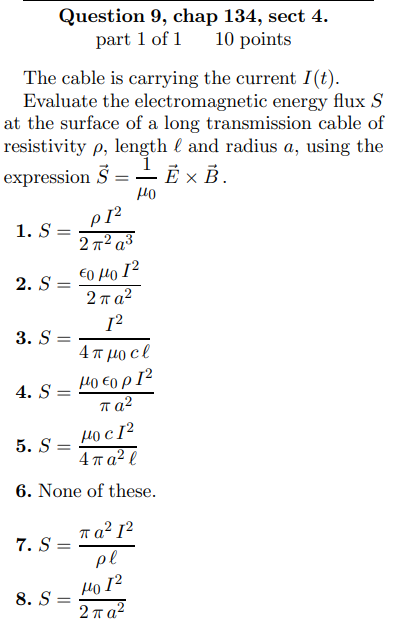 Question 9, chap 134, sect 4.
part 1 of 1 10 points
The cable is carrying the current I(t).
Evaluate the electromagnetic energy flux S
at the surface of a long transmission cable of
resistivity p, length and radius a, using the
expression 5 =
EX B.
440
1. S =
2. S=
3. S=
=
4. S=
7. S
=
5. S=
HOc12
4 π a² l
6. None of these.
=
PI²
2 π² a³
€0 με 12
2πα2
[2
8. S=
4πμocl
Hо €0p 1²
παλ
πα? 12
pl
но 12
2πα2