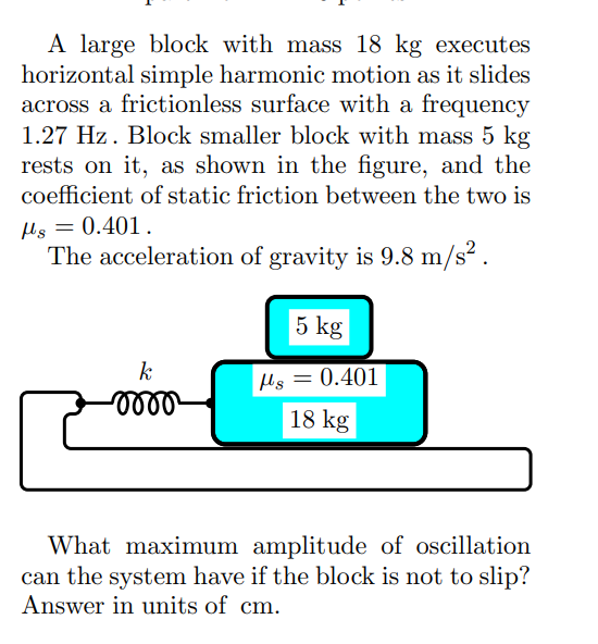 A large block with mass 18 kg executes
horizontal simple harmonic motion as it slides
across a frictionless surface with a frequency
1.27 Hz. Block smaller block with mass 5 kg
rests on it, as shown in the figure, and the
coefficient of static friction between the two is
flg = 0.401.
The acceleration of gravity is 9.8 m/s².
k
-0000²
25
5 kg
s=0.401
18 kg
What maximum amplitude of oscillation
can the system have if the block is not to slip?
Answer in units of cm.