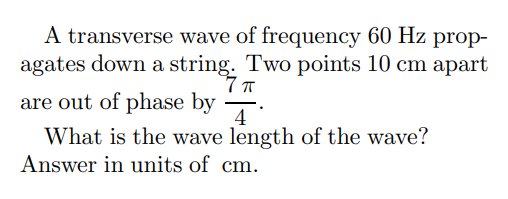 A transverse wave of frequency 60 Hz prop-
agates down a string. Two points 10 cm apart
7π
are out of phase by
Ā
What is the wave length of the wave?
Answer in units of cm.