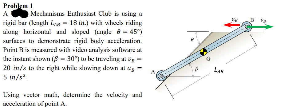 Problem
1
A
Mechanisms Enthusiast Club is using a
rigid bar (length LAB = 18 in.) with wheels riding
along horizontal and sloped (angle = 45°)
surfaces to demonstrate rigid body acceleration.
Point B is measured with video analysis software at
the instant shown (ß = 30°) to be traveling at VB =
20 in/s to the right while slowing down at ag =
5 in/s².
A
Using vector math, determine the velocity and
acceleration of point A.
Ө
B
G
LAB
ав
B VB