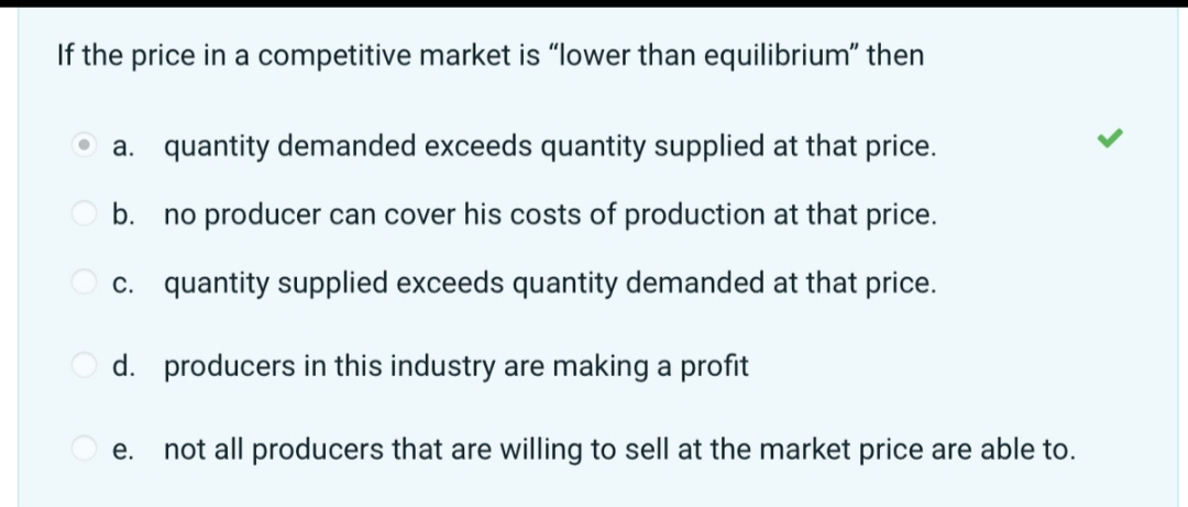 If the price in a competitive market is "lower than equilibrium" then
a. quantity demanded exceeds quantity supplied at that price.
b. no producer can cover his costs of production at that price.
c. quantity supplied exceeds quantity demanded at that price.
d. producers in this industry are making a profit
e. not all producers that are willing to sell at the market price are able to.