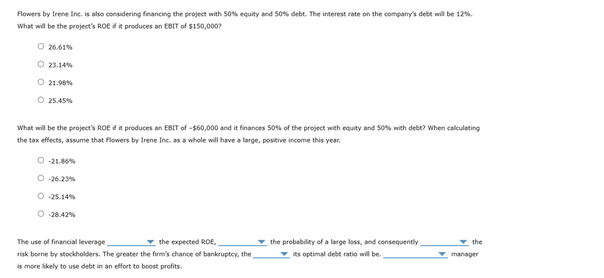 Flowers by Irene Inc. is also considering financing the project with 50% equity and 50% debt. The interest rate on the company's debt will be 12%.
What will be the project's ROE if it produces an EBIT of $150,000?
O 26.61%
O 23.14%
O 21.98%
O 25.45%
What will be the project's ROE if it produces an EBIT of -$60,000 and it finances 50% of the project with equity and 50% with debt? When calculating
the tax effects, assume that Flowers by Irene Inc. as a whole will have a large, positive income this year.
O -21.86%
O -26.23%
O -25.14%
O -28.42%
The use of financial leverage
the expected ROE,
risk borne by stockholders. The greater the firm's chance of bankruptcy, the
is more likely to use debt in an effort to boost profits.
the probability of a large loss, and consequently
its optimal debt ratio will be.
the
manager