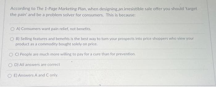According to The 1-Page Marketing Plan, when designing an irresistible sale offer you should 'target
the pain' and be a problem solver for consumers. This is because:
A) Consumers want pain relief, not benefits.
B) Selling features and benefits is the best way to turn your prospects into price shoppers who view your
product as a commodity bought solely on price.
C) People are much more willing to pay for a cure than for prevention.
D) All answers are correct
E) Answers A and C only.