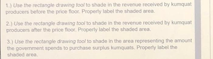 1.) Use the rectangle drawing tool to shade in the revenue received by kumquat
producers before the price floor. Properly label the shaded area.
2.) Use the rectangle drawing tool to shade in the revenue received by kumquat
producers after the price floor. Properly label the shaded area.
3.) Use the rectangle drawing tool to shade in the area representing the amount
the government spends to purchase surplus kumquats. Properly label the
shaded area.