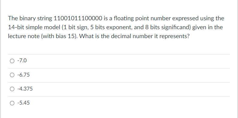 The binary string 11001011100000 is a floating point number expressed using the
14-bit simple model (1 bit sign, 5 bits exponent, and 8 bits significand) given in the
lecture note (with bias 15). What is the decimal number it represents?
-7.0
-6.75
-4.375
O -5.45