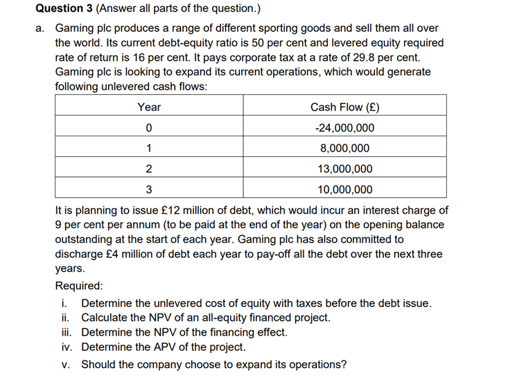 Question 3 (Answer all parts of the question.)
a. Gaming plc produces a range of different sporting goods and sell them all over
the world. Its current debt-equity ratio is 50 per cent and levered equity required
rate of return is 16 per cent. It pays corporate tax at a rate of 29.8 per cent.
Gaming plc is looking to expand its current operations, which would generate
following unlevered cash flows:
Year
Cash Flow (£)
-24,000,000
0
1
8,000,000
2
13,000,000
3
10,000,000
It is planning to issue £12 million of debt, which would incur an interest charge of
9 per cent per annum (to be paid at the end of the year) on the opening balance
outstanding at the start of each year. Gaming plc has also committed to
discharge £4 million of debt each year to pay-off all the debt over the next three
years.
Required:
i. Determine the unlevered cost of equity with taxes before the debt issue.
ii. Calculate the NPV of an all-equity financed project.
iii.
Determine the NPV of the financing effect.
Determine the APV of the project.
iv.
v. Should the company choose to expand its operations?
