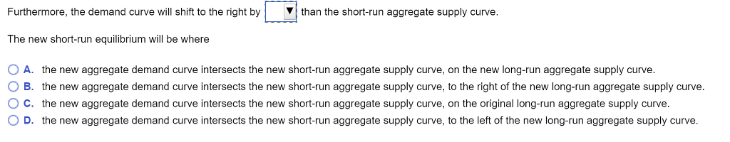 Furthermore, the demand curve will shift to the right by
The new short-run equilibrium will be where
than the short-run aggregate supply curve.
O A. the new aggregate demand curve intersects the new short-run aggregate supply curve, on the new long-run aggregate supply curve.
O B. the new aggregate demand curve intersects the new short-run aggregate supply curve, to the right of the new long-run aggregate supply curve.
O c. the new aggregate demand curve intersects the new short-run aggregate supply curve, on the original long-run aggregate supply curve.
O D. the new aggregate demand curve intersects the new short-run aggregate supply curve, to the left of the new long-run aggregate supply curve.