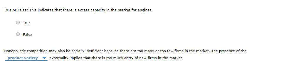 True or False: This indicates that there is excess capacity in the market for engines.
True
False
Monopolistic competition may also be socially inefficient because there are too many or too few firms in the market. The presence of the
product variety externality implies that there is too much entry of new firms in the market.