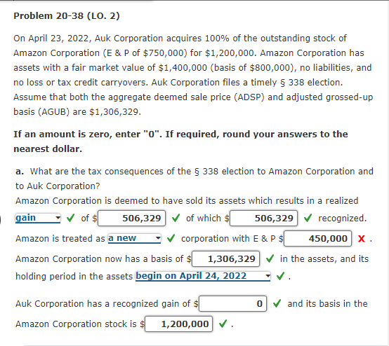 Problem 20-38 (LO. 2)
On April 23, 2022, Auk Corporation acquires 100% of the outstanding stock of
Amazon Corporation (E & P of $750,000) for $1,200,000. Amazon Corporation has
assets with a fair market value of $1,400,000 (basis of $800,000), no liabilities, and
no loss or tax credit carryovers. Auk Corporation files a timely § 338 election.
Assume that both the aggregate deemed sale price (ADSP) and adjusted grossed-up
basis (AGUB) are $1,306,329.
If an amount is zero, enter "0". If required, round your answers to the
nearest dollar.
a. What are the tax consequences of the § 338 election to Amazon Corporation and
to Auk Corporation?
Amazon Corporation is deemed to have sold its assets which results in a realized
gain
✓of $ 506,329✔ of which s
506,329✔ recognized.
Amazon is treated as a new
Amazon Corporation now has a basis of $
holding period in the assets begin on April 24, 2022
corporation with E & P $
Auk Corporation has a recognized gain of $
Amazon Corporation stock is $
450,000 X.
1,306,329 ✔ in the assets, and its
1,200,000 ✓.
0✔ and its basis in the