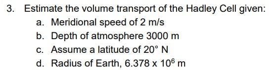 3. Estimate the volume transport of the Hadley Cell given:
a. Meridional speed of 2 m/s
b. Depth of atmosphere 3000 m
c. Assume a latitude of 20°N
d. Radius of Earth, 6.378 x 10® m
