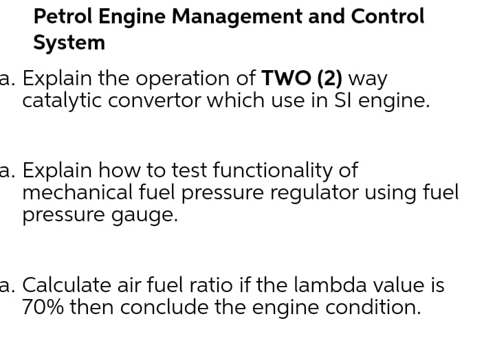 Petrol Engine Management and Control
System
a. Explain the operation of TWO (2) way
catalytic convertor which use in Sl engine.
a. Explain how to test functionality of
mechanical fuel pressure regulator using fuel
pressure gauge.
a. Calculate air fuel ratio if the lambda value is
70% then conclude the engine condition.
