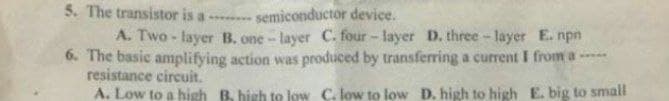 5. The transistor is a
semiconductor device.
A. Two - layer B. one- layer C. four - layer D. three- layer E. npn
6. The basic amplifying action was produced by transferring a current I from a ----
resistance circuit.
A. Low to a high B. high to low C. low to low D. high to high E. big to small
